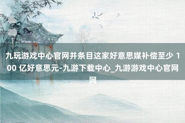 九玩游戏中心官网并条目这家好意思媒补偿至少 100 亿好意思元-九游下载中心_九游游戏中心官网