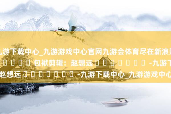 九游下载中心_九游游戏中心官网九游会体育尽在新浪财经APP            						包袱剪辑：赵想远 							-九游下载中心_九游游戏中心官网