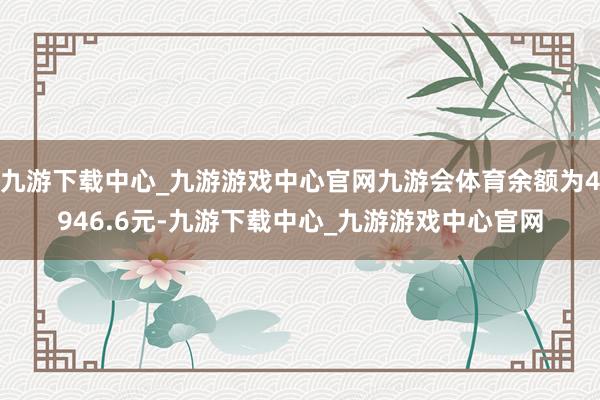 九游下载中心_九游游戏中心官网九游会体育余额为4946.6元-九游下载中心_九游游戏中心官网