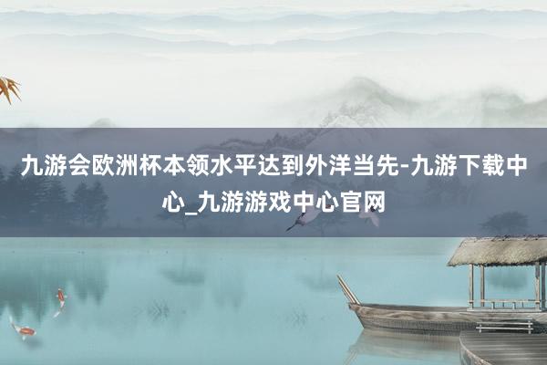 九游会欧洲杯本领水平达到外洋当先-九游下载中心_九游游戏中心官网