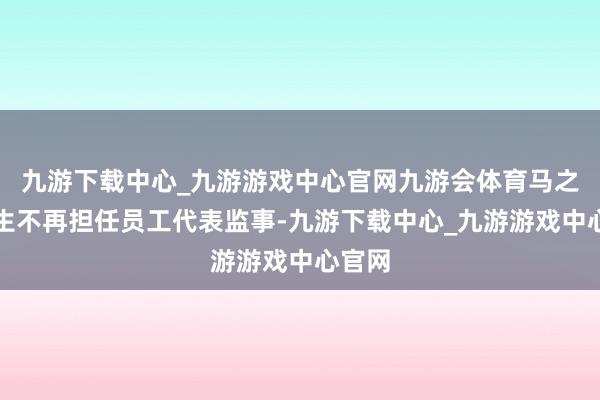 九游下载中心_九游游戏中心官网九游会体育马之涛先生不再担任员工代表监事-九游下载中心_九游游戏中心官网