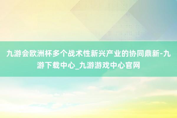九游会欧洲杯多个战术性新兴产业的协同鼎新-九游下载中心_九游游戏中心官网
