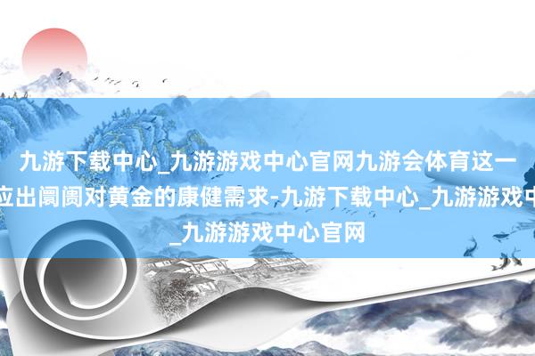 九游下载中心_九游游戏中心官网九游会体育这一预测反应出阛阓对黄金的康健需求-九游下载中心_九游游戏中心官网