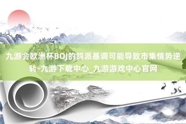 九游会欧洲杯BOJ的鸽派基调可能导致市集情势逆转-九游下载中心_九游游戏中心官网