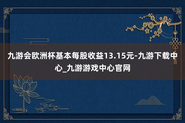 九游会欧洲杯基本每股收益13.15元-九游下载中心_九游游戏中心官网