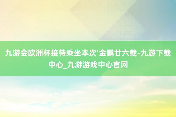 九游会欧洲杯接待乘坐本次‘金鹏廿六载-九游下载中心_九游游戏中心官网