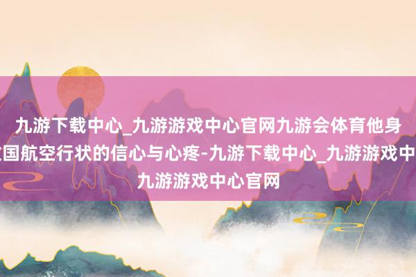 九游下载中心_九游游戏中心官网九游会体育他身怀对故国航空行状的信心与心疼-九游下载中心_九游游戏中心官网