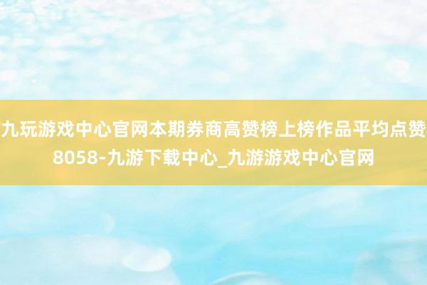 九玩游戏中心官网本期券商高赞榜上榜作品平均点赞8058-九游下载中心_九游游戏中心官网