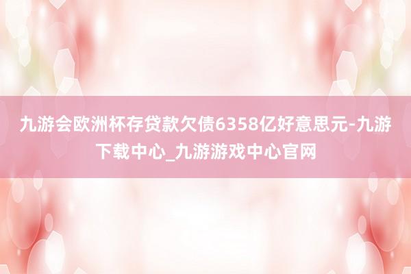 九游会欧洲杯存贷款欠债6358亿好意思元-九游下载中心_九游游戏中心官网