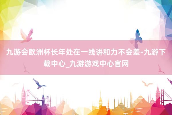 九游会欧洲杯长年处在一线讲和力不会差-九游下载中心_九游游戏中心官网