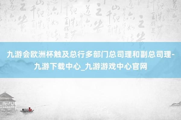 九游会欧洲杯触及总行多部门总司理和副总司理-九游下载中心_九游游戏中心官网