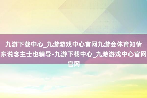 九游下载中心_九游游戏中心官网九游会体育知情东说念主士也辅导-九游下载中心_九游游戏中心官网