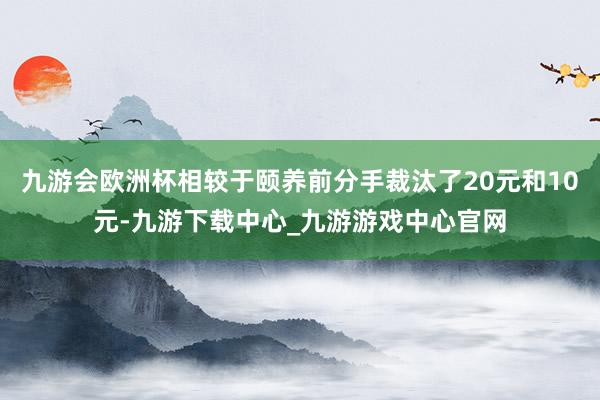九游会欧洲杯相较于颐养前分手裁汰了20元和10元-九游下载中心_九游游戏中心官网