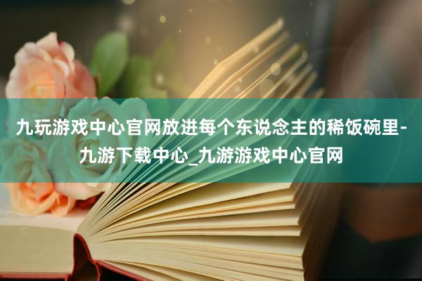 九玩游戏中心官网放进每个东说念主的稀饭碗里-九游下载中心_九游游戏中心官网