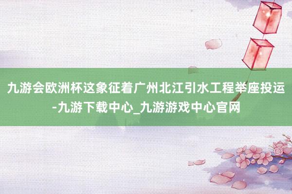 九游会欧洲杯这象征着广州北江引水工程举座投运-九游下载中心_九游游戏中心官网