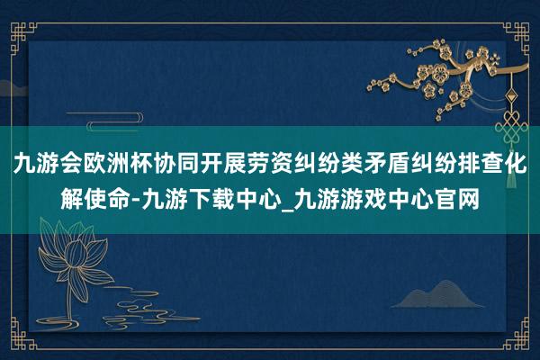 九游会欧洲杯协同开展劳资纠纷类矛盾纠纷排查化解使命-九游下载中心_九游游戏中心官网