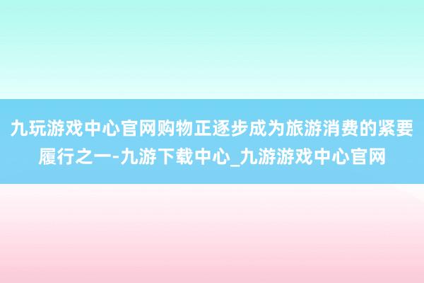 九玩游戏中心官网购物正逐步成为旅游消费的紧要履行之一-九游下载中心_九游游戏中心官网