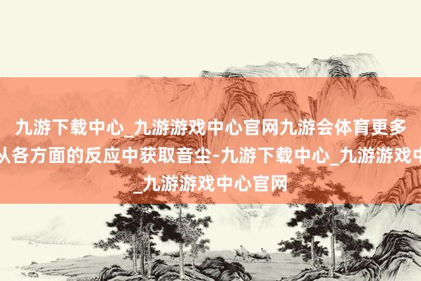 九游下载中心_九游游戏中心官网九游会体育更多的是要从各方面的反应中获取音尘-九游下载中心_九游游戏中心官网