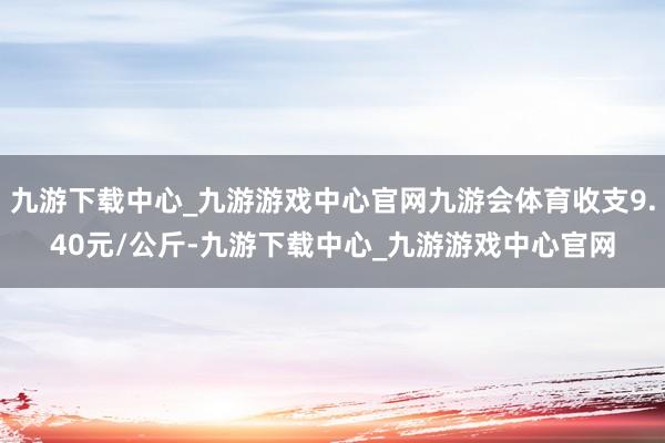 九游下载中心_九游游戏中心官网九游会体育收支9.40元/公斤-九游下载中心_九游游戏中心官网
