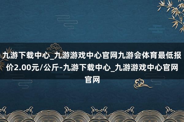 九游下载中心_九游游戏中心官网九游会体育最低报价2.00元/公斤-九游下载中心_九游游戏中心官网